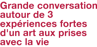 Grande conversation autour de 3 expériences fortes d'un art aux prises avec la vie