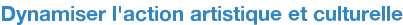 Dynamiser l'action artistique et culturelle