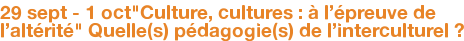 29 sept - 1 oct"Culture, cultures : à l'épreuve de l'altérité" Quelle(s) pédagogie(s) de l'interculturel ?