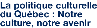 La politique culturelle du Québec : Notre culture, notre avenir