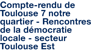 Compte-rendu de Toulouse 7 notre quartier - Rencontres de la démocratie locale - secteur Toulouse Est