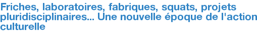 Friches, laboratoires, fabriques, squats, projets pluridisciplinaires... Une nouvelle époque de l'action culturelle