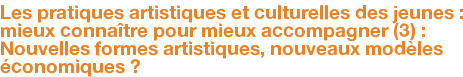 Les pratiques artistiques et culturelles des jeunes : mieux connaître pour mieux accompagner (3) : Nouvelles formes artistiques, nouveaux modèles économiques ?