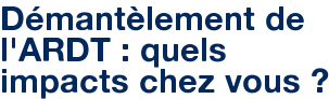 Démantèlement de l'ARDT : quels impacts chez vous ?