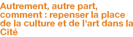 Autrement, autre part, comment : repenser la place de la culture et de l'art dans la Cité