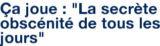 Ça joue : "La secrète obscénité de tous les jours"